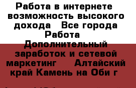 Работа в интернете, возможность высокого дохода - Все города Работа » Дополнительный заработок и сетевой маркетинг   . Алтайский край,Камень-на-Оби г.